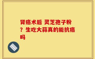 肾癌术后 灵芝孢子粉？生吃大蒜真的能抗癌吗