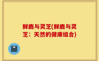 鲜鹿与灵芝(鲜鹿与灵芝：天然的健康组合)