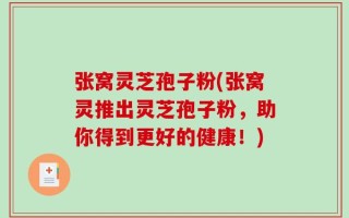 张窝灵芝孢子粉(张窝灵推出灵芝孢子粉，助你得到更好的健康！)