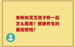 参粉和灵芝孢子粉一起怎么服用？健康养生的最佳搭档？