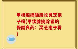 甲状腺摘除后吃灵芝孢子粉(甲状腺摘除者的保健良药：灵芝孢子粉)
