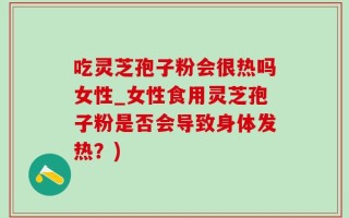 吃灵芝孢子粉会很热吗女性_女性食用灵芝孢子粉是否会导致身体发热？)