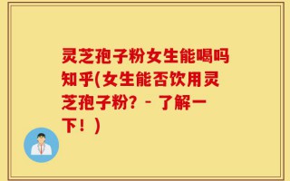 灵芝孢子粉女生能喝吗知乎(女生能否饮用灵芝孢子粉？- 了解一下！)