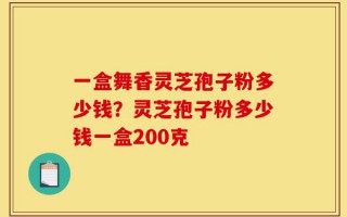一盒舞香灵芝孢子粉多少钱？灵芝孢子粉多少钱一盒200克
