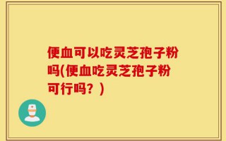 便血可以吃灵芝孢子粉吗(便血吃灵芝孢子粉可行吗？)