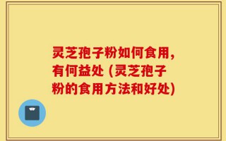 灵芝孢子粉如何食用,有何益处 (灵芝孢子粉的食用方法和好处)