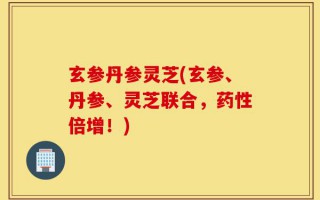 玄参丹参灵芝(玄参、丹参、灵芝联合，药性倍增！)