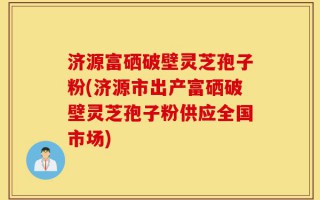 济源富硒破壁灵芝孢子粉(济源市出产富硒破壁灵芝孢子粉供应全国市场)