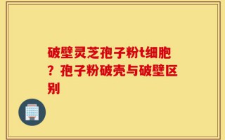 破壁灵芝孢子粉t细胞？孢子粉破壳与破壁区别