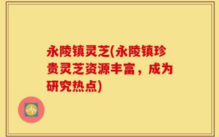 永陵镇灵芝(永陵镇珍贵灵芝资源丰富，成为研究热点)