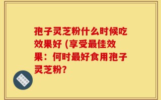 孢子灵芝粉什么时候吃效果好 (享受最佳效果：何时最好食用孢子灵芝粉？