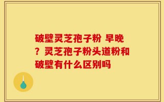 破壁灵芝孢子粉 早晚？灵芝孢子粉头道粉和破壁有什么区别吗