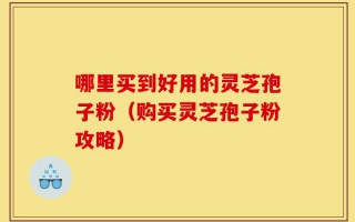 哪里买到好用的灵芝孢子粉（购买灵芝孢子粉攻略）