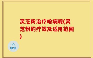 灵芝粉治疗啥病呢(灵芝粉的疗效及适用范围)