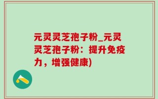 元灵灵芝孢子粉_元灵灵芝孢子粉：提升免疫力，增强健康)