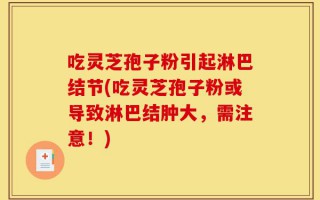 吃灵芝孢子粉引起淋巴结节(吃灵芝孢子粉或导致淋巴结肿大，需注意！)
