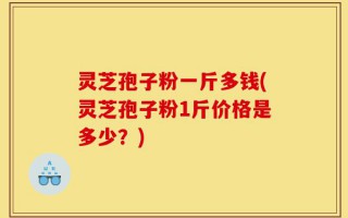 灵芝孢子粉一斤多钱(灵芝孢子粉1斤价格是多少？)