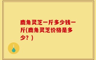 鹿角灵芝一斤多少钱一斤(鹿角灵芝价格是多少？)