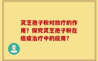 灵芝孢子粉对放疗的作用？探究灵芝孢子粉在癌症治疗中的应用？