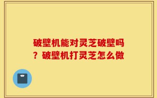 破壁机能对灵芝破壁吗？破壁机打灵芝怎么做