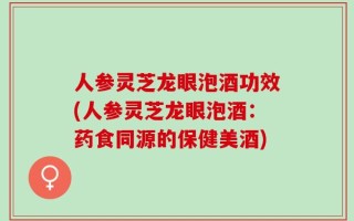 人参灵芝龙眼泡酒功效(人参灵芝龙眼泡酒：药食同源的保健美酒)