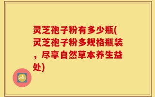 灵芝孢子粉有多少瓶(灵芝孢子粉多规格瓶装，尽享自然草本养生益处)
