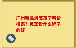 广州精品灵芝孢子粉价格表？灵芝粉什么牌子的好