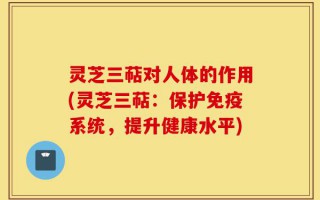 灵芝三萜对人体的作用(灵芝三萜：保护免疫系统，提升健康水平)
