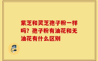 紫芝和灵芝孢子粉一样吗？孢子粉有油花和无油花有什么区别