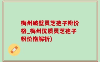 梅州破壁灵芝孢子粉价格_梅州优质灵芝孢子粉价格解析)