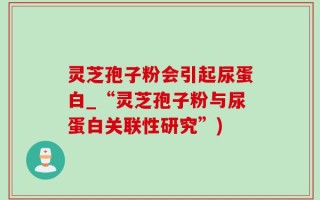 灵芝孢子粉会引起尿蛋白_“灵芝孢子粉与尿蛋白关联性研究”)