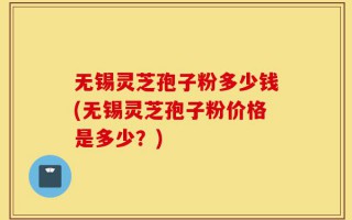 无锡灵芝孢子粉多少钱(无锡灵芝孢子粉价格是多少？)