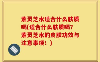 紫灵芝水适合什么肤质喝(适合什么肤质喝？紫灵芝水的皮肤功效与注意事项！)