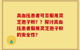 高血压患者可否服用灵芝孢子粉？？探讨高血压患者服用灵芝孢子粉的安全性？