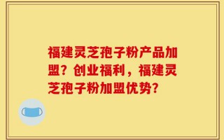 福建灵芝孢子粉产品加盟？创业福利，福建灵芝孢子粉加盟优势？
