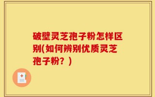 破壁灵芝孢子粉怎样区别(如何辨别优质灵芝孢子粉？)