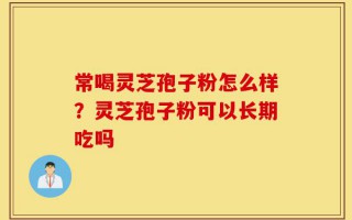 常喝灵芝孢子粉怎么样？灵芝孢子粉可以长期吃吗