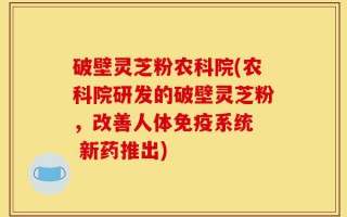 破壁灵芝粉农科院(农科院研发的破壁灵芝粉，改善人体免疫系统  新药推出)