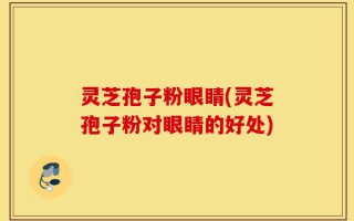 灵芝孢子粉眼睛(灵芝孢子粉对眼睛的好处)