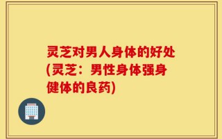 灵芝对男人身体的好处(灵芝：男性身体强身健体的良药)