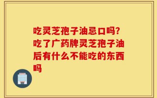 吃灵芝孢子油忌口吗？吃了广药牌灵芝孢子油后有什么不能吃的东西吗