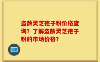 盗龄灵芝孢子粉价格查询？了解盗龄灵芝孢子粉的市场价格？