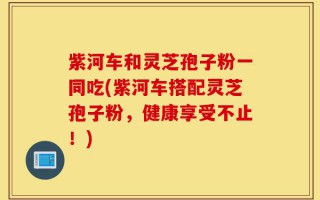 紫河车和灵芝孢子粉一同吃(紫河车搭配灵芝孢子粉，健康享受不止！)