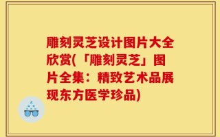 雕刻灵芝设计图片大全欣赏(「雕刻灵芝」图片全集：精致艺术品展现东方医学珍品)