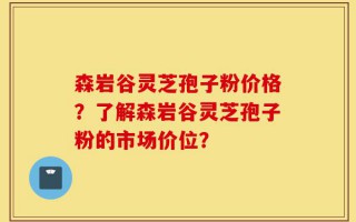 森岩谷灵芝孢子粉价格？了解森岩谷灵芝孢子粉的市场价位？