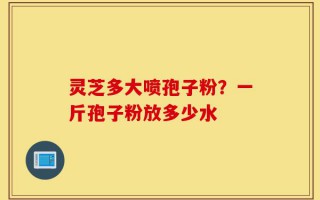 灵芝多大喷孢子粉？一斤孢子粉放多少水