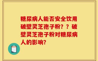 糖尿病人能否安全饮用破壁灵芝孢子粉？？破壁灵芝孢子粉对糖尿病人的影响？