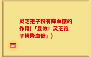 灵芝孢子粉有降血糖的作用(「显效！灵芝孢子粉降血糖」)