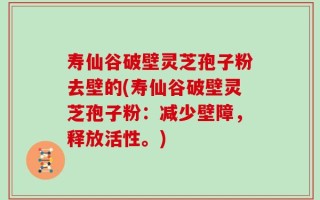寿仙谷破壁灵芝孢子粉去壁的(寿仙谷破壁灵芝孢子粉：减少壁障，释放活性。)