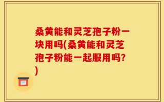 桑黄能和灵芝孢子粉一块用吗(桑黄能和灵芝孢子粉能一起服用吗？)